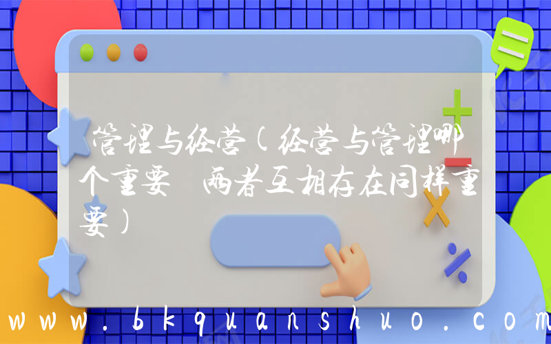 管理与经营(经营与管理哪个重要 两者互相存在同样重要)